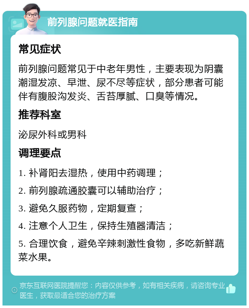 前列腺问题就医指南 常见症状 前列腺问题常见于中老年男性，主要表现为阴囊潮湿发凉、早泄、尿不尽等症状，部分患者可能伴有腹股沟发炎、舌苔厚腻、口臭等情况。 推荐科室 泌尿外科或男科 调理要点 1. 补肾阳去湿热，使用中药调理； 2. 前列腺疏通胶囊可以辅助治疗； 3. 避免久服药物，定期复查； 4. 注意个人卫生，保持生殖器清洁； 5. 合理饮食，避免辛辣刺激性食物，多吃新鲜蔬菜水果。