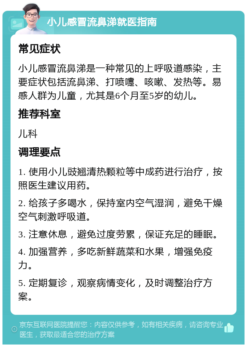 小儿感冒流鼻涕就医指南 常见症状 小儿感冒流鼻涕是一种常见的上呼吸道感染，主要症状包括流鼻涕、打喷嚏、咳嗽、发热等。易感人群为儿童，尤其是6个月至5岁的幼儿。 推荐科室 儿科 调理要点 1. 使用小儿豉翘清热颗粒等中成药进行治疗，按照医生建议用药。 2. 给孩子多喝水，保持室内空气湿润，避免干燥空气刺激呼吸道。 3. 注意休息，避免过度劳累，保证充足的睡眠。 4. 加强营养，多吃新鲜蔬菜和水果，增强免疫力。 5. 定期复诊，观察病情变化，及时调整治疗方案。