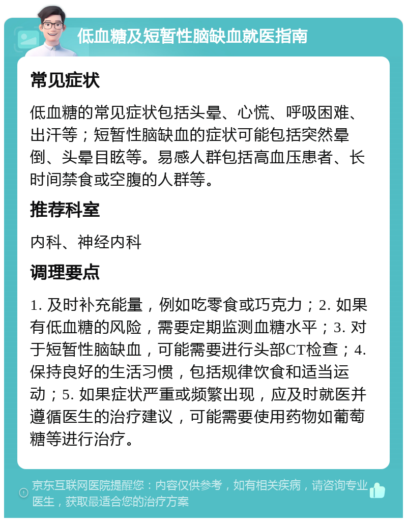 低血糖及短暂性脑缺血就医指南 常见症状 低血糖的常见症状包括头晕、心慌、呼吸困难、出汗等；短暂性脑缺血的症状可能包括突然晕倒、头晕目眩等。易感人群包括高血压患者、长时间禁食或空腹的人群等。 推荐科室 内科、神经内科 调理要点 1. 及时补充能量，例如吃零食或巧克力；2. 如果有低血糖的风险，需要定期监测血糖水平；3. 对于短暂性脑缺血，可能需要进行头部CT检查；4. 保持良好的生活习惯，包括规律饮食和适当运动；5. 如果症状严重或频繁出现，应及时就医并遵循医生的治疗建议，可能需要使用药物如葡萄糖等进行治疗。