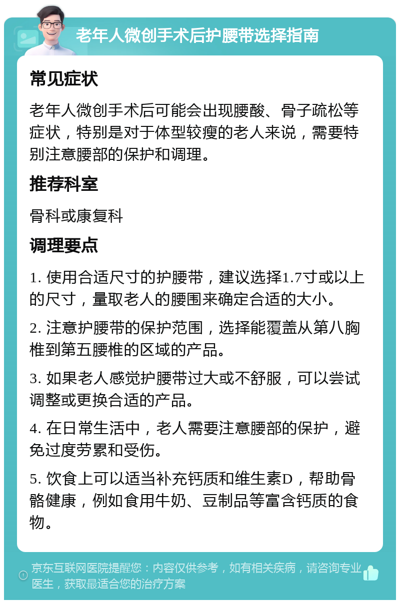 老年人微创手术后护腰带选择指南 常见症状 老年人微创手术后可能会出现腰酸、骨子疏松等症状，特别是对于体型较瘦的老人来说，需要特别注意腰部的保护和调理。 推荐科室 骨科或康复科 调理要点 1. 使用合适尺寸的护腰带，建议选择1.7寸或以上的尺寸，量取老人的腰围来确定合适的大小。 2. 注意护腰带的保护范围，选择能覆盖从第八胸椎到第五腰椎的区域的产品。 3. 如果老人感觉护腰带过大或不舒服，可以尝试调整或更换合适的产品。 4. 在日常生活中，老人需要注意腰部的保护，避免过度劳累和受伤。 5. 饮食上可以适当补充钙质和维生素D，帮助骨骼健康，例如食用牛奶、豆制品等富含钙质的食物。