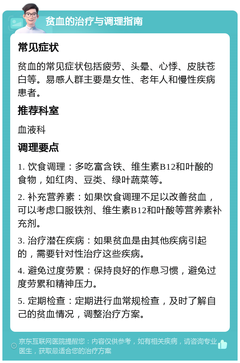 贫血的治疗与调理指南 常见症状 贫血的常见症状包括疲劳、头晕、心悸、皮肤苍白等。易感人群主要是女性、老年人和慢性疾病患者。 推荐科室 血液科 调理要点 1. 饮食调理：多吃富含铁、维生素B12和叶酸的食物，如红肉、豆类、绿叶蔬菜等。 2. 补充营养素：如果饮食调理不足以改善贫血，可以考虑口服铁剂、维生素B12和叶酸等营养素补充剂。 3. 治疗潜在疾病：如果贫血是由其他疾病引起的，需要针对性治疗这些疾病。 4. 避免过度劳累：保持良好的作息习惯，避免过度劳累和精神压力。 5. 定期检查：定期进行血常规检查，及时了解自己的贫血情况，调整治疗方案。