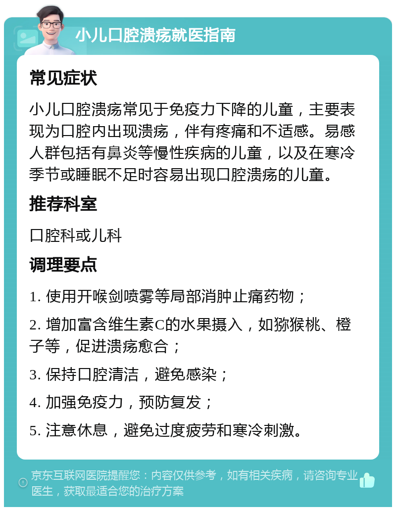 小儿口腔溃疡就医指南 常见症状 小儿口腔溃疡常见于免疫力下降的儿童，主要表现为口腔内出现溃疡，伴有疼痛和不适感。易感人群包括有鼻炎等慢性疾病的儿童，以及在寒冷季节或睡眠不足时容易出现口腔溃疡的儿童。 推荐科室 口腔科或儿科 调理要点 1. 使用开喉剑喷雾等局部消肿止痛药物； 2. 增加富含维生素C的水果摄入，如猕猴桃、橙子等，促进溃疡愈合； 3. 保持口腔清洁，避免感染； 4. 加强免疫力，预防复发； 5. 注意休息，避免过度疲劳和寒冷刺激。