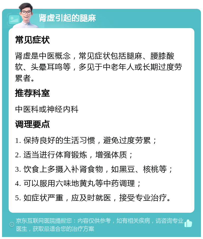 肾虚引起的腿麻 常见症状 肾虚是中医概念，常见症状包括腿麻、腰膝酸软、头晕耳鸣等，多见于中老年人或长期过度劳累者。 推荐科室 中医科或神经内科 调理要点 1. 保持良好的生活习惯，避免过度劳累； 2. 适当进行体育锻炼，增强体质； 3. 饮食上多摄入补肾食物，如黑豆、核桃等； 4. 可以服用六味地黄丸等中药调理； 5. 如症状严重，应及时就医，接受专业治疗。