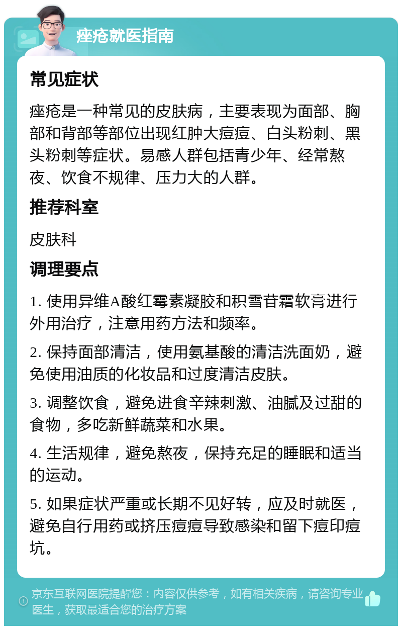 痤疮就医指南 常见症状 痤疮是一种常见的皮肤病，主要表现为面部、胸部和背部等部位出现红肿大痘痘、白头粉刺、黑头粉刺等症状。易感人群包括青少年、经常熬夜、饮食不规律、压力大的人群。 推荐科室 皮肤科 调理要点 1. 使用异维A酸红霉素凝胶和积雪苷霜软膏进行外用治疗，注意用药方法和频率。 2. 保持面部清洁，使用氨基酸的清洁洗面奶，避免使用油质的化妆品和过度清洁皮肤。 3. 调整饮食，避免进食辛辣刺激、油腻及过甜的食物，多吃新鲜蔬菜和水果。 4. 生活规律，避免熬夜，保持充足的睡眠和适当的运动。 5. 如果症状严重或长期不见好转，应及时就医，避免自行用药或挤压痘痘导致感染和留下痘印痘坑。