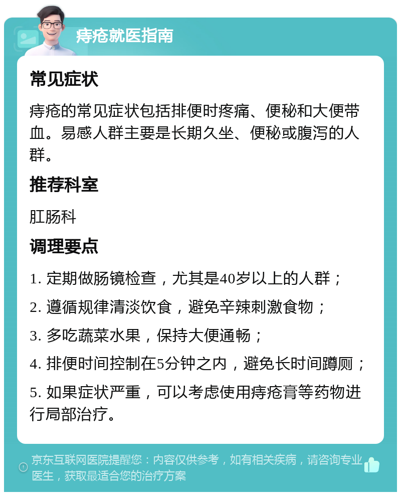 痔疮就医指南 常见症状 痔疮的常见症状包括排便时疼痛、便秘和大便带血。易感人群主要是长期久坐、便秘或腹泻的人群。 推荐科室 肛肠科 调理要点 1. 定期做肠镜检查，尤其是40岁以上的人群； 2. 遵循规律清淡饮食，避免辛辣刺激食物； 3. 多吃蔬菜水果，保持大便通畅； 4. 排便时间控制在5分钟之内，避免长时间蹲厕； 5. 如果症状严重，可以考虑使用痔疮膏等药物进行局部治疗。