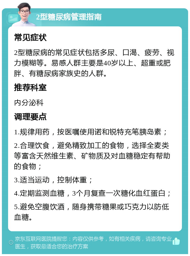 2型糖尿病管理指南 常见症状 2型糖尿病的常见症状包括多尿、口渴、疲劳、视力模糊等。易感人群主要是40岁以上、超重或肥胖、有糖尿病家族史的人群。 推荐科室 内分泌科 调理要点 1.规律用药，按医嘱使用诺和锐特充笔胰岛素； 2.合理饮食，避免精致加工的食物，选择全麦类等富含天然维生素、矿物质及对血糖稳定有帮助的食物； 3.适当运动，控制体重； 4.定期监测血糖，3个月复查一次糖化血红蛋白； 5.避免空腹饮酒，随身携带糖果或巧克力以防低血糖。