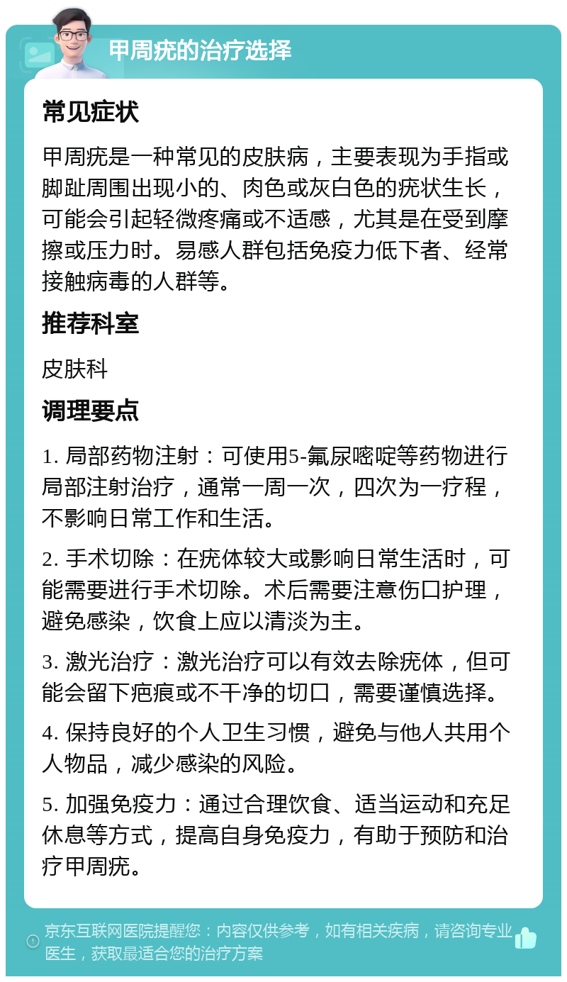 甲周疣的治疗选择 常见症状 甲周疣是一种常见的皮肤病，主要表现为手指或脚趾周围出现小的、肉色或灰白色的疣状生长，可能会引起轻微疼痛或不适感，尤其是在受到摩擦或压力时。易感人群包括免疫力低下者、经常接触病毒的人群等。 推荐科室 皮肤科 调理要点 1. 局部药物注射：可使用5-氟尿嘧啶等药物进行局部注射治疗，通常一周一次，四次为一疗程，不影响日常工作和生活。 2. 手术切除：在疣体较大或影响日常生活时，可能需要进行手术切除。术后需要注意伤口护理，避免感染，饮食上应以清淡为主。 3. 激光治疗：激光治疗可以有效去除疣体，但可能会留下疤痕或不干净的切口，需要谨慎选择。 4. 保持良好的个人卫生习惯，避免与他人共用个人物品，减少感染的风险。 5. 加强免疫力：通过合理饮食、适当运动和充足休息等方式，提高自身免疫力，有助于预防和治疗甲周疣。