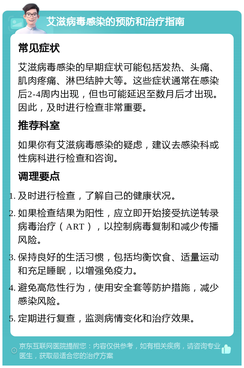 艾滋病毒感染的预防和治疗指南 常见症状 艾滋病毒感染的早期症状可能包括发热、头痛、肌肉疼痛、淋巴结肿大等。这些症状通常在感染后2-4周内出现，但也可能延迟至数月后才出现。因此，及时进行检查非常重要。 推荐科室 如果你有艾滋病毒感染的疑虑，建议去感染科或性病科进行检查和咨询。 调理要点 及时进行检查，了解自己的健康状况。 如果检查结果为阳性，应立即开始接受抗逆转录病毒治疗（ART），以控制病毒复制和减少传播风险。 保持良好的生活习惯，包括均衡饮食、适量运动和充足睡眠，以增强免疫力。 避免高危性行为，使用安全套等防护措施，减少感染风险。 定期进行复查，监测病情变化和治疗效果。