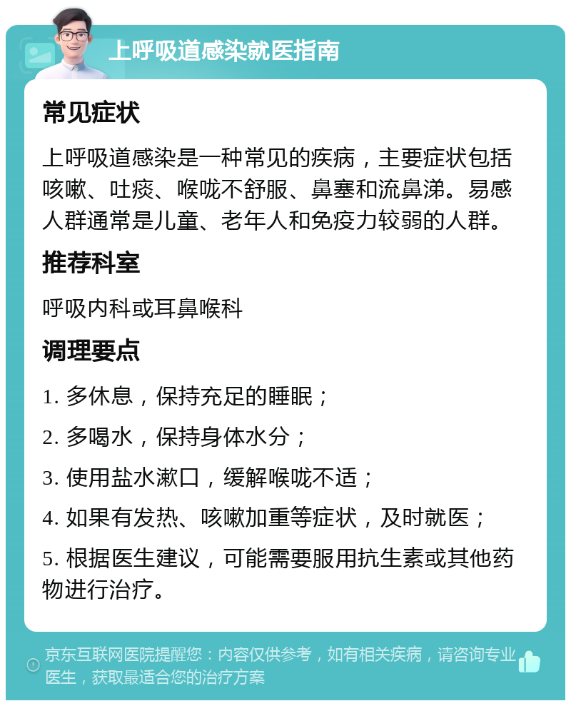 上呼吸道感染就医指南 常见症状 上呼吸道感染是一种常见的疾病，主要症状包括咳嗽、吐痰、喉咙不舒服、鼻塞和流鼻涕。易感人群通常是儿童、老年人和免疫力较弱的人群。 推荐科室 呼吸内科或耳鼻喉科 调理要点 1. 多休息，保持充足的睡眠； 2. 多喝水，保持身体水分； 3. 使用盐水漱口，缓解喉咙不适； 4. 如果有发热、咳嗽加重等症状，及时就医； 5. 根据医生建议，可能需要服用抗生素或其他药物进行治疗。