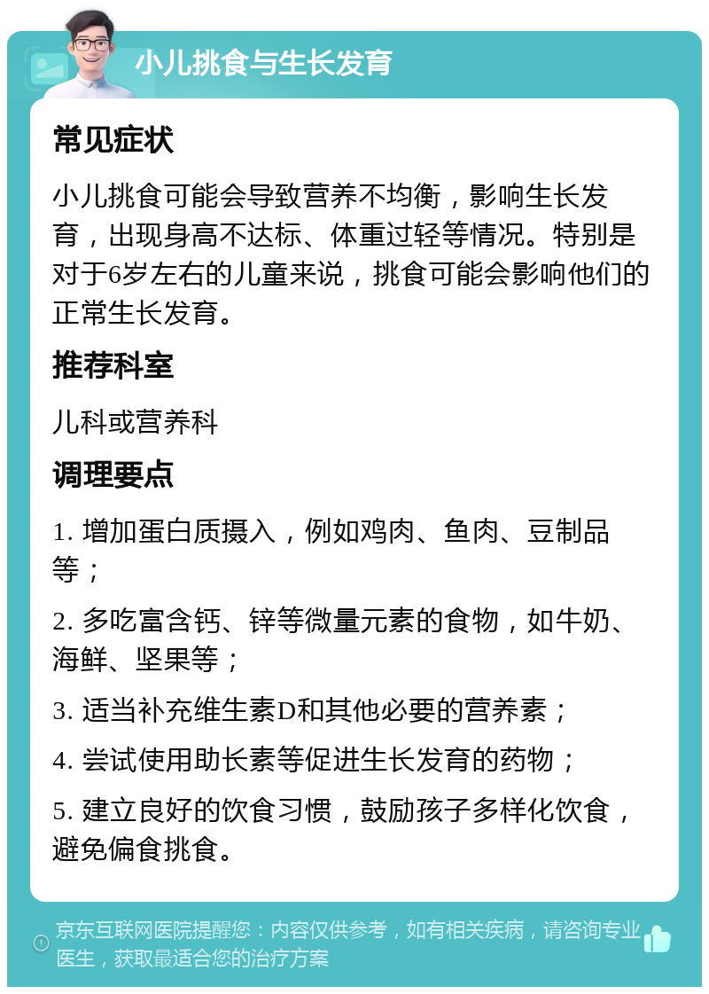 小儿挑食与生长发育 常见症状 小儿挑食可能会导致营养不均衡，影响生长发育，出现身高不达标、体重过轻等情况。特别是对于6岁左右的儿童来说，挑食可能会影响他们的正常生长发育。 推荐科室 儿科或营养科 调理要点 1. 增加蛋白质摄入，例如鸡肉、鱼肉、豆制品等； 2. 多吃富含钙、锌等微量元素的食物，如牛奶、海鲜、坚果等； 3. 适当补充维生素D和其他必要的营养素； 4. 尝试使用助长素等促进生长发育的药物； 5. 建立良好的饮食习惯，鼓励孩子多样化饮食，避免偏食挑食。