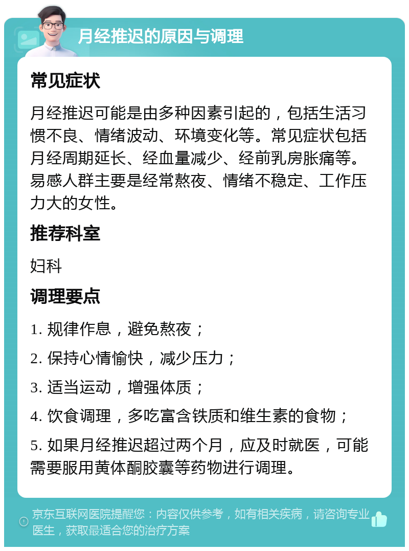 月经推迟的原因与调理 常见症状 月经推迟可能是由多种因素引起的，包括生活习惯不良、情绪波动、环境变化等。常见症状包括月经周期延长、经血量减少、经前乳房胀痛等。易感人群主要是经常熬夜、情绪不稳定、工作压力大的女性。 推荐科室 妇科 调理要点 1. 规律作息，避免熬夜； 2. 保持心情愉快，减少压力； 3. 适当运动，增强体质； 4. 饮食调理，多吃富含铁质和维生素的食物； 5. 如果月经推迟超过两个月，应及时就医，可能需要服用黄体酮胶囊等药物进行调理。