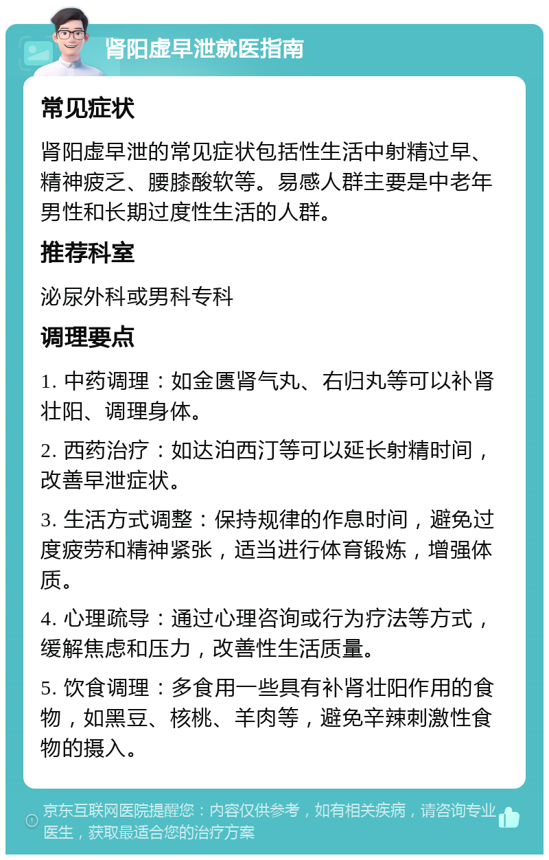 肾阳虚早泄就医指南 常见症状 肾阳虚早泄的常见症状包括性生活中射精过早、精神疲乏、腰膝酸软等。易感人群主要是中老年男性和长期过度性生活的人群。 推荐科室 泌尿外科或男科专科 调理要点 1. 中药调理：如金匮肾气丸、右归丸等可以补肾壮阳、调理身体。 2. 西药治疗：如达泊西汀等可以延长射精时间，改善早泄症状。 3. 生活方式调整：保持规律的作息时间，避免过度疲劳和精神紧张，适当进行体育锻炼，增强体质。 4. 心理疏导：通过心理咨询或行为疗法等方式，缓解焦虑和压力，改善性生活质量。 5. 饮食调理：多食用一些具有补肾壮阳作用的食物，如黑豆、核桃、羊肉等，避免辛辣刺激性食物的摄入。