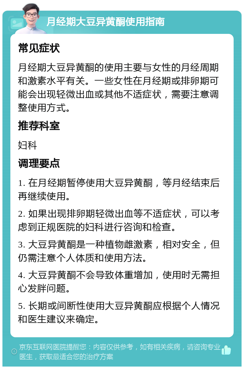 月经期大豆异黄酮使用指南 常见症状 月经期大豆异黄酮的使用主要与女性的月经周期和激素水平有关。一些女性在月经期或排卵期可能会出现轻微出血或其他不适症状，需要注意调整使用方式。 推荐科室 妇科 调理要点 1. 在月经期暂停使用大豆异黄酮，等月经结束后再继续使用。 2. 如果出现排卵期轻微出血等不适症状，可以考虑到正规医院的妇科进行咨询和检查。 3. 大豆异黄酮是一种植物雌激素，相对安全，但仍需注意个人体质和使用方法。 4. 大豆异黄酮不会导致体重增加，使用时无需担心发胖问题。 5. 长期或间断性使用大豆异黄酮应根据个人情况和医生建议来确定。