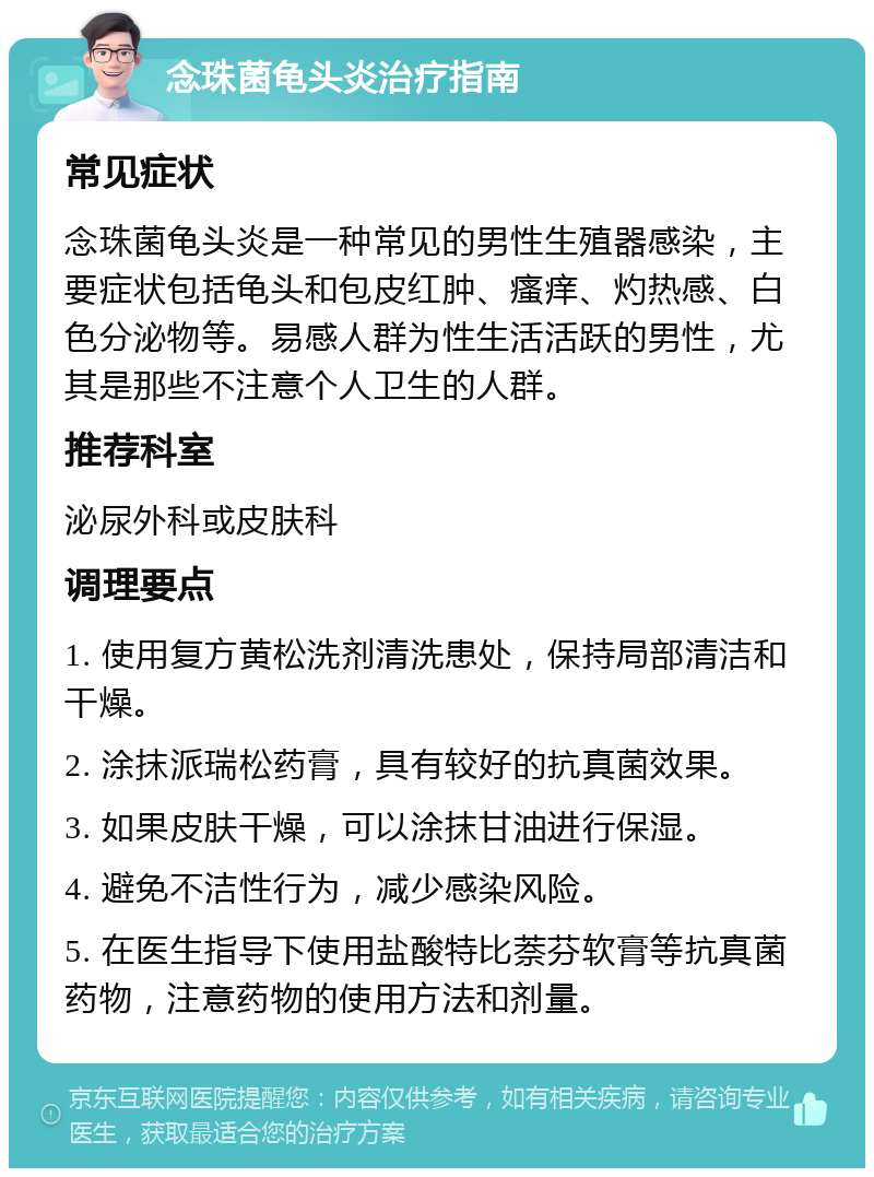 念珠菌龟头炎治疗指南 常见症状 念珠菌龟头炎是一种常见的男性生殖器感染，主要症状包括龟头和包皮红肿、瘙痒、灼热感、白色分泌物等。易感人群为性生活活跃的男性，尤其是那些不注意个人卫生的人群。 推荐科室 泌尿外科或皮肤科 调理要点 1. 使用复方黄松洗剂清洗患处，保持局部清洁和干燥。 2. 涂抹派瑞松药膏，具有较好的抗真菌效果。 3. 如果皮肤干燥，可以涂抹甘油进行保湿。 4. 避免不洁性行为，减少感染风险。 5. 在医生指导下使用盐酸特比萘芬软膏等抗真菌药物，注意药物的使用方法和剂量。