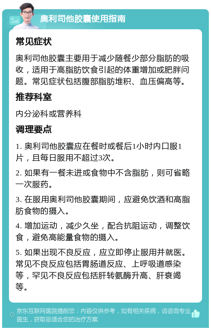 奥利司他胶囊使用指南 常见症状 奥利司他胶囊主要用于减少随餐少部分脂肪的吸收，适用于高脂肪饮食引起的体重增加或肥胖问题。常见症状包括腹部脂肪堆积、血压偏高等。 推荐科室 内分泌科或营养科 调理要点 1. 奥利司他胶囊应在餐时或餐后1小时内口服1片，且每日服用不超过3次。 2. 如果有一餐未进或食物中不含脂肪，则可省略一次服药。 3. 在服用奥利司他胶囊期间，应避免饮酒和高脂肪食物的摄入。 4. 增加运动，减少久坐，配合抗阻运动，调整饮食，避免高能量食物的摄入。 5. 如果出现不良反应，应立即停止服用并就医。常见不良反应包括胃肠道反应、上呼吸道感染等，罕见不良反应包括肝转氨酶升高、肝衰竭等。