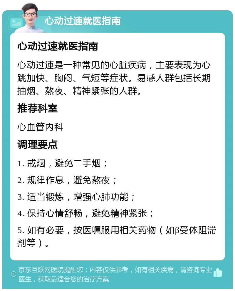 心动过速就医指南 心动过速就医指南 心动过速是一种常见的心脏疾病，主要表现为心跳加快、胸闷、气短等症状。易感人群包括长期抽烟、熬夜、精神紧张的人群。 推荐科室 心血管内科 调理要点 1. 戒烟，避免二手烟； 2. 规律作息，避免熬夜； 3. 适当锻炼，增强心肺功能； 4. 保持心情舒畅，避免精神紧张； 5. 如有必要，按医嘱服用相关药物（如β受体阻滞剂等）。