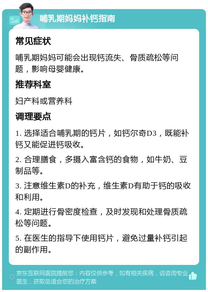 哺乳期妈妈补钙指南 常见症状 哺乳期妈妈可能会出现钙流失、骨质疏松等问题，影响母婴健康。 推荐科室 妇产科或营养科 调理要点 1. 选择适合哺乳期的钙片，如钙尔奇D3，既能补钙又能促进钙吸收。 2. 合理膳食，多摄入富含钙的食物，如牛奶、豆制品等。 3. 注意维生素D的补充，维生素D有助于钙的吸收和利用。 4. 定期进行骨密度检查，及时发现和处理骨质疏松等问题。 5. 在医生的指导下使用钙片，避免过量补钙引起的副作用。