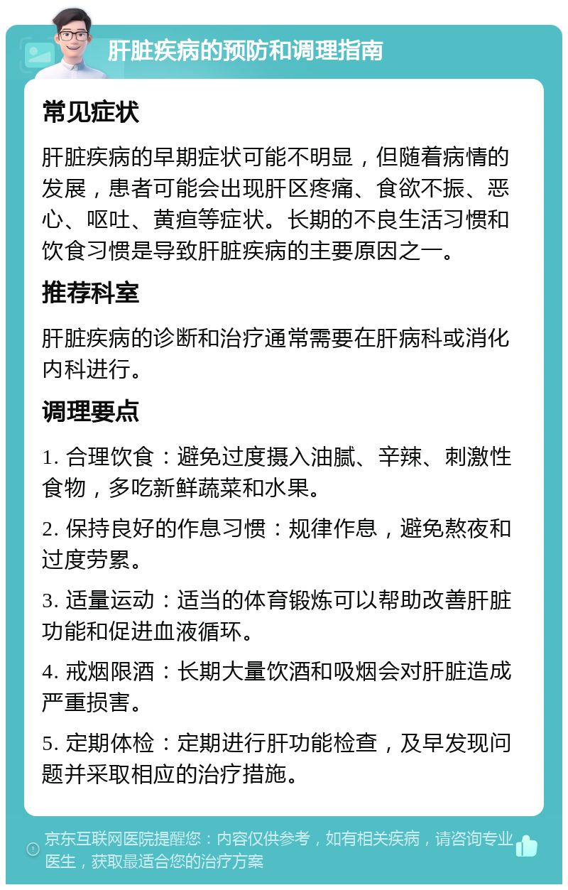 肝脏疾病的预防和调理指南 常见症状 肝脏疾病的早期症状可能不明显，但随着病情的发展，患者可能会出现肝区疼痛、食欲不振、恶心、呕吐、黄疸等症状。长期的不良生活习惯和饮食习惯是导致肝脏疾病的主要原因之一。 推荐科室 肝脏疾病的诊断和治疗通常需要在肝病科或消化内科进行。 调理要点 1. 合理饮食：避免过度摄入油腻、辛辣、刺激性食物，多吃新鲜蔬菜和水果。 2. 保持良好的作息习惯：规律作息，避免熬夜和过度劳累。 3. 适量运动：适当的体育锻炼可以帮助改善肝脏功能和促进血液循环。 4. 戒烟限酒：长期大量饮酒和吸烟会对肝脏造成严重损害。 5. 定期体检：定期进行肝功能检查，及早发现问题并采取相应的治疗措施。