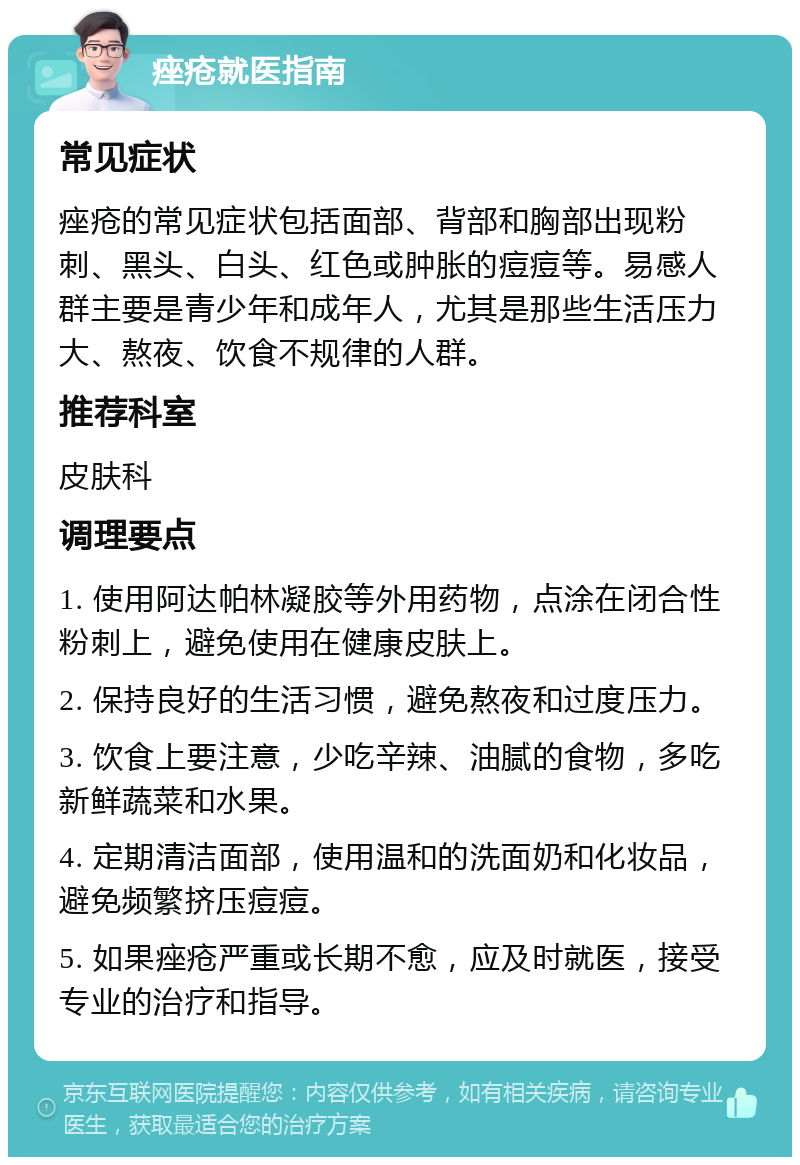 痤疮就医指南 常见症状 痤疮的常见症状包括面部、背部和胸部出现粉刺、黑头、白头、红色或肿胀的痘痘等。易感人群主要是青少年和成年人，尤其是那些生活压力大、熬夜、饮食不规律的人群。 推荐科室 皮肤科 调理要点 1. 使用阿达帕林凝胶等外用药物，点涂在闭合性粉刺上，避免使用在健康皮肤上。 2. 保持良好的生活习惯，避免熬夜和过度压力。 3. 饮食上要注意，少吃辛辣、油腻的食物，多吃新鲜蔬菜和水果。 4. 定期清洁面部，使用温和的洗面奶和化妆品，避免频繁挤压痘痘。 5. 如果痤疮严重或长期不愈，应及时就医，接受专业的治疗和指导。