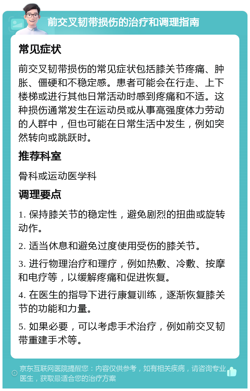 前交叉韧带损伤的治疗和调理指南 常见症状 前交叉韧带损伤的常见症状包括膝关节疼痛、肿胀、僵硬和不稳定感。患者可能会在行走、上下楼梯或进行其他日常活动时感到疼痛和不适。这种损伤通常发生在运动员或从事高强度体力劳动的人群中，但也可能在日常生活中发生，例如突然转向或跳跃时。 推荐科室 骨科或运动医学科 调理要点 1. 保持膝关节的稳定性，避免剧烈的扭曲或旋转动作。 2. 适当休息和避免过度使用受伤的膝关节。 3. 进行物理治疗和理疗，例如热敷、冷敷、按摩和电疗等，以缓解疼痛和促进恢复。 4. 在医生的指导下进行康复训练，逐渐恢复膝关节的功能和力量。 5. 如果必要，可以考虑手术治疗，例如前交叉韧带重建手术等。