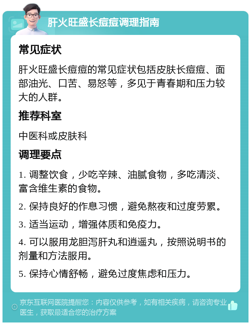 肝火旺盛长痘痘调理指南 常见症状 肝火旺盛长痘痘的常见症状包括皮肤长痘痘、面部油光、口苦、易怒等，多见于青春期和压力较大的人群。 推荐科室 中医科或皮肤科 调理要点 1. 调整饮食，少吃辛辣、油腻食物，多吃清淡、富含维生素的食物。 2. 保持良好的作息习惯，避免熬夜和过度劳累。 3. 适当运动，增强体质和免疫力。 4. 可以服用龙胆泻肝丸和逍遥丸，按照说明书的剂量和方法服用。 5. 保持心情舒畅，避免过度焦虑和压力。