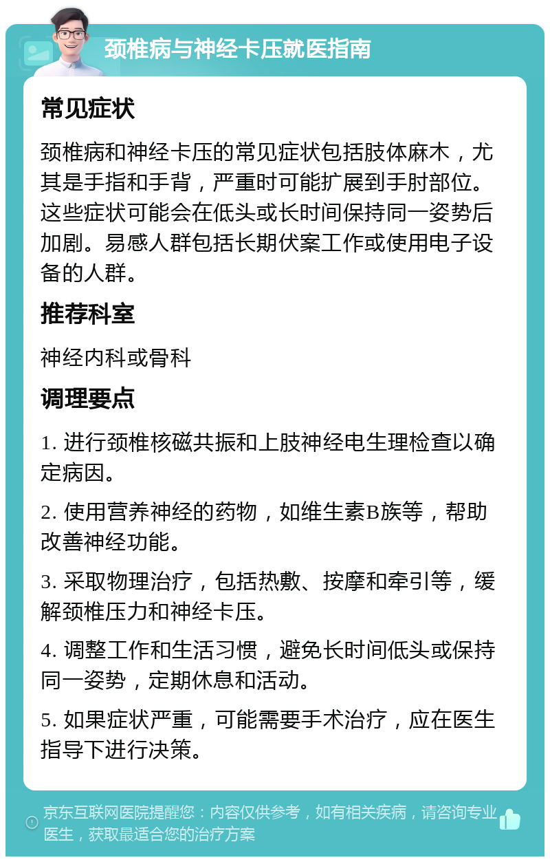 颈椎病与神经卡压就医指南 常见症状 颈椎病和神经卡压的常见症状包括肢体麻木，尤其是手指和手背，严重时可能扩展到手肘部位。这些症状可能会在低头或长时间保持同一姿势后加剧。易感人群包括长期伏案工作或使用电子设备的人群。 推荐科室 神经内科或骨科 调理要点 1. 进行颈椎核磁共振和上肢神经电生理检查以确定病因。 2. 使用营养神经的药物，如维生素B族等，帮助改善神经功能。 3. 采取物理治疗，包括热敷、按摩和牵引等，缓解颈椎压力和神经卡压。 4. 调整工作和生活习惯，避免长时间低头或保持同一姿势，定期休息和活动。 5. 如果症状严重，可能需要手术治疗，应在医生指导下进行决策。