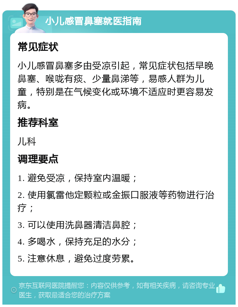 小儿感冒鼻塞就医指南 常见症状 小儿感冒鼻塞多由受凉引起，常见症状包括早晚鼻塞、喉咙有痰、少量鼻涕等，易感人群为儿童，特别是在气候变化或环境不适应时更容易发病。 推荐科室 儿科 调理要点 1. 避免受凉，保持室内温暖； 2. 使用氯雷他定颗粒或金振口服液等药物进行治疗； 3. 可以使用洗鼻器清洁鼻腔； 4. 多喝水，保持充足的水分； 5. 注意休息，避免过度劳累。