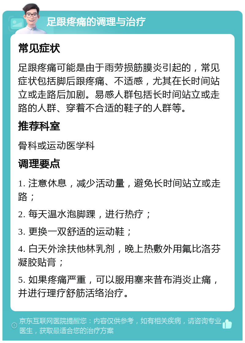 足跟疼痛的调理与治疗 常见症状 足跟疼痛可能是由于雨劳损筋膜炎引起的，常见症状包括脚后跟疼痛、不适感，尤其在长时间站立或走路后加剧。易感人群包括长时间站立或走路的人群、穿着不合适的鞋子的人群等。 推荐科室 骨科或运动医学科 调理要点 1. 注意休息，减少活动量，避免长时间站立或走路； 2. 每天温水泡脚踝，进行热疗； 3. 更换一双舒适的运动鞋； 4. 白天外涂扶他林乳剂，晚上热敷外用氟比洛芬凝胶贴膏； 5. 如果疼痛严重，可以服用塞来昔布消炎止痛，并进行理疗舒筋活络治疗。