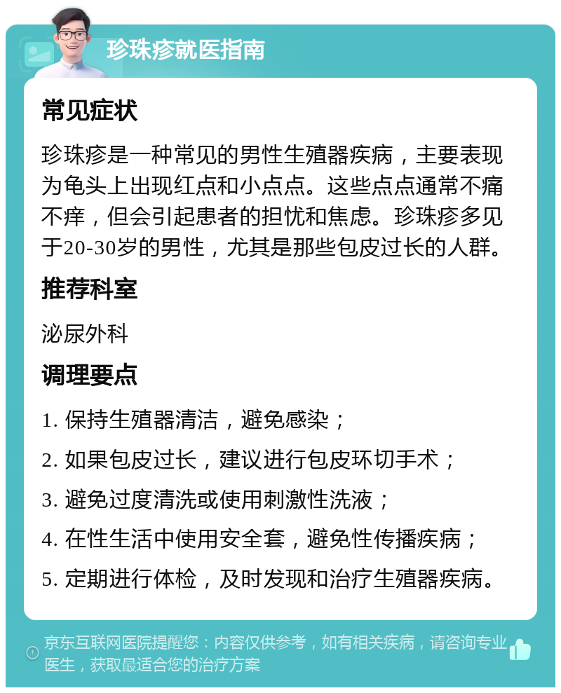 珍珠疹就医指南 常见症状 珍珠疹是一种常见的男性生殖器疾病，主要表现为龟头上出现红点和小点点。这些点点通常不痛不痒，但会引起患者的担忧和焦虑。珍珠疹多见于20-30岁的男性，尤其是那些包皮过长的人群。 推荐科室 泌尿外科 调理要点 1. 保持生殖器清洁，避免感染； 2. 如果包皮过长，建议进行包皮环切手术； 3. 避免过度清洗或使用刺激性洗液； 4. 在性生活中使用安全套，避免性传播疾病； 5. 定期进行体检，及时发现和治疗生殖器疾病。