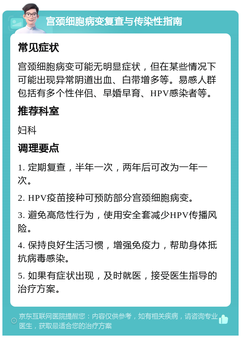 宫颈细胞病变复查与传染性指南 常见症状 宫颈细胞病变可能无明显症状，但在某些情况下可能出现异常阴道出血、白带增多等。易感人群包括有多个性伴侣、早婚早育、HPV感染者等。 推荐科室 妇科 调理要点 1. 定期复查，半年一次，两年后可改为一年一次。 2. HPV疫苗接种可预防部分宫颈细胞病变。 3. 避免高危性行为，使用安全套减少HPV传播风险。 4. 保持良好生活习惯，增强免疫力，帮助身体抵抗病毒感染。 5. 如果有症状出现，及时就医，接受医生指导的治疗方案。