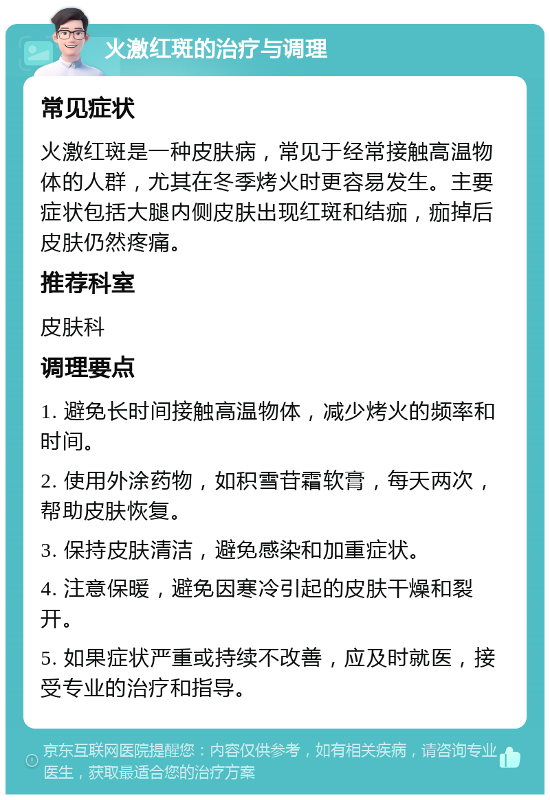 火激红斑的治疗与调理 常见症状 火激红斑是一种皮肤病，常见于经常接触高温物体的人群，尤其在冬季烤火时更容易发生。主要症状包括大腿内侧皮肤出现红斑和结痂，痂掉后皮肤仍然疼痛。 推荐科室 皮肤科 调理要点 1. 避免长时间接触高温物体，减少烤火的频率和时间。 2. 使用外涂药物，如积雪苷霜软膏，每天两次，帮助皮肤恢复。 3. 保持皮肤清洁，避免感染和加重症状。 4. 注意保暖，避免因寒冷引起的皮肤干燥和裂开。 5. 如果症状严重或持续不改善，应及时就医，接受专业的治疗和指导。