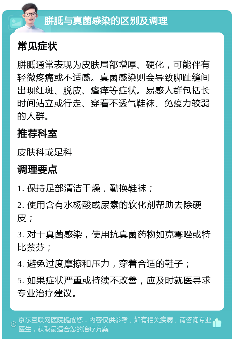 胼胝与真菌感染的区别及调理 常见症状 胼胝通常表现为皮肤局部增厚、硬化，可能伴有轻微疼痛或不适感。真菌感染则会导致脚趾缝间出现红斑、脱皮、瘙痒等症状。易感人群包括长时间站立或行走、穿着不透气鞋袜、免疫力较弱的人群。 推荐科室 皮肤科或足科 调理要点 1. 保持足部清洁干燥，勤换鞋袜； 2. 使用含有水杨酸或尿素的软化剂帮助去除硬皮； 3. 对于真菌感染，使用抗真菌药物如克霉唑或特比萘芬； 4. 避免过度摩擦和压力，穿着合适的鞋子； 5. 如果症状严重或持续不改善，应及时就医寻求专业治疗建议。