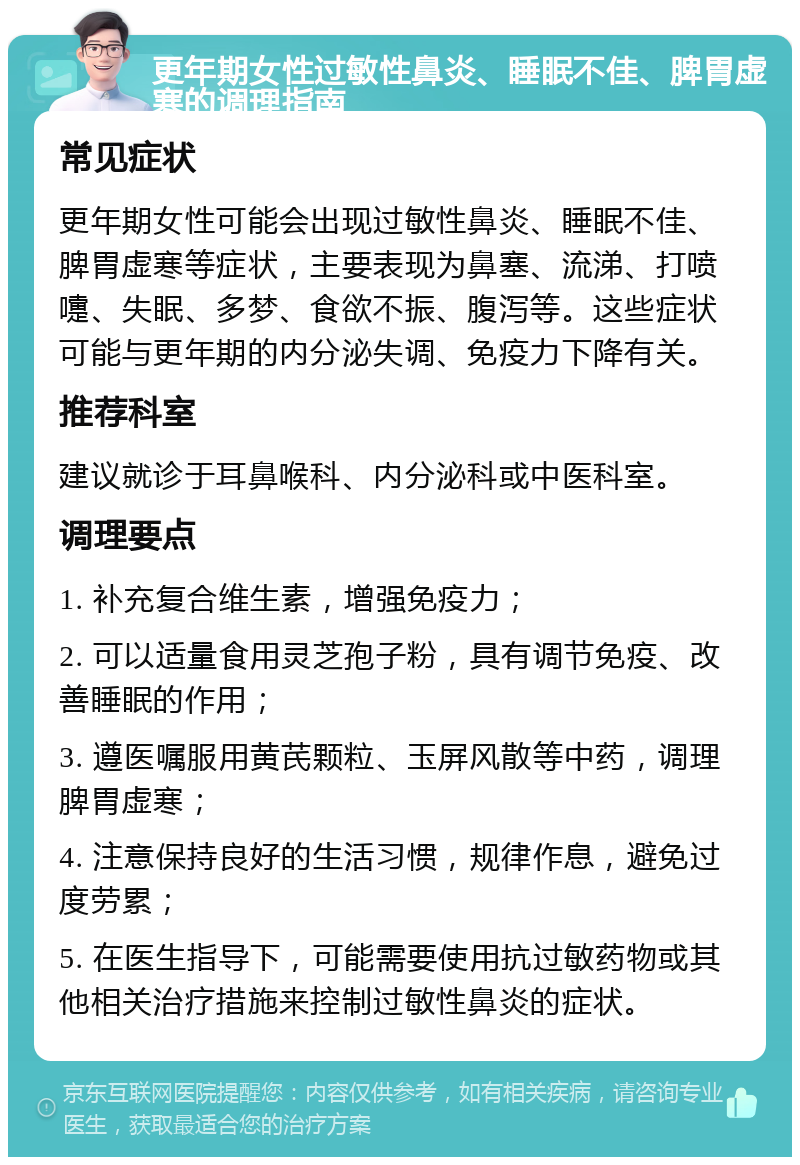 更年期女性过敏性鼻炎、睡眠不佳、脾胃虚寒的调理指南 常见症状 更年期女性可能会出现过敏性鼻炎、睡眠不佳、脾胃虚寒等症状，主要表现为鼻塞、流涕、打喷嚏、失眠、多梦、食欲不振、腹泻等。这些症状可能与更年期的内分泌失调、免疫力下降有关。 推荐科室 建议就诊于耳鼻喉科、内分泌科或中医科室。 调理要点 1. 补充复合维生素，增强免疫力； 2. 可以适量食用灵芝孢子粉，具有调节免疫、改善睡眠的作用； 3. 遵医嘱服用黄芪颗粒、玉屏风散等中药，调理脾胃虚寒； 4. 注意保持良好的生活习惯，规律作息，避免过度劳累； 5. 在医生指导下，可能需要使用抗过敏药物或其他相关治疗措施来控制过敏性鼻炎的症状。