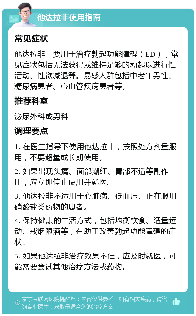 他达拉非使用指南 常见症状 他达拉非主要用于治疗勃起功能障碍（ED），常见症状包括无法获得或维持足够的勃起以进行性活动、性欲减退等。易感人群包括中老年男性、糖尿病患者、心血管疾病患者等。 推荐科室 泌尿外科或男科 调理要点 1. 在医生指导下使用他达拉非，按照处方剂量服用，不要超量或长期使用。 2. 如果出现头痛、面部潮红、胃部不适等副作用，应立即停止使用并就医。 3. 他达拉非不适用于心脏病、低血压、正在服用硝酸盐类药物的患者。 4. 保持健康的生活方式，包括均衡饮食、适量运动、戒烟限酒等，有助于改善勃起功能障碍的症状。 5. 如果他达拉非治疗效果不佳，应及时就医，可能需要尝试其他治疗方法或药物。