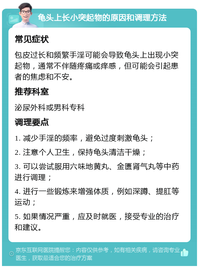 龟头上长小突起物的原因和调理方法 常见症状 包皮过长和频繁手淫可能会导致龟头上出现小突起物，通常不伴随疼痛或痒感，但可能会引起患者的焦虑和不安。 推荐科室 泌尿外科或男科专科 调理要点 1. 减少手淫的频率，避免过度刺激龟头； 2. 注意个人卫生，保持龟头清洁干燥； 3. 可以尝试服用六味地黄丸、金匮肾气丸等中药进行调理； 4. 进行一些锻炼来增强体质，例如深蹲、提肛等运动； 5. 如果情况严重，应及时就医，接受专业的治疗和建议。