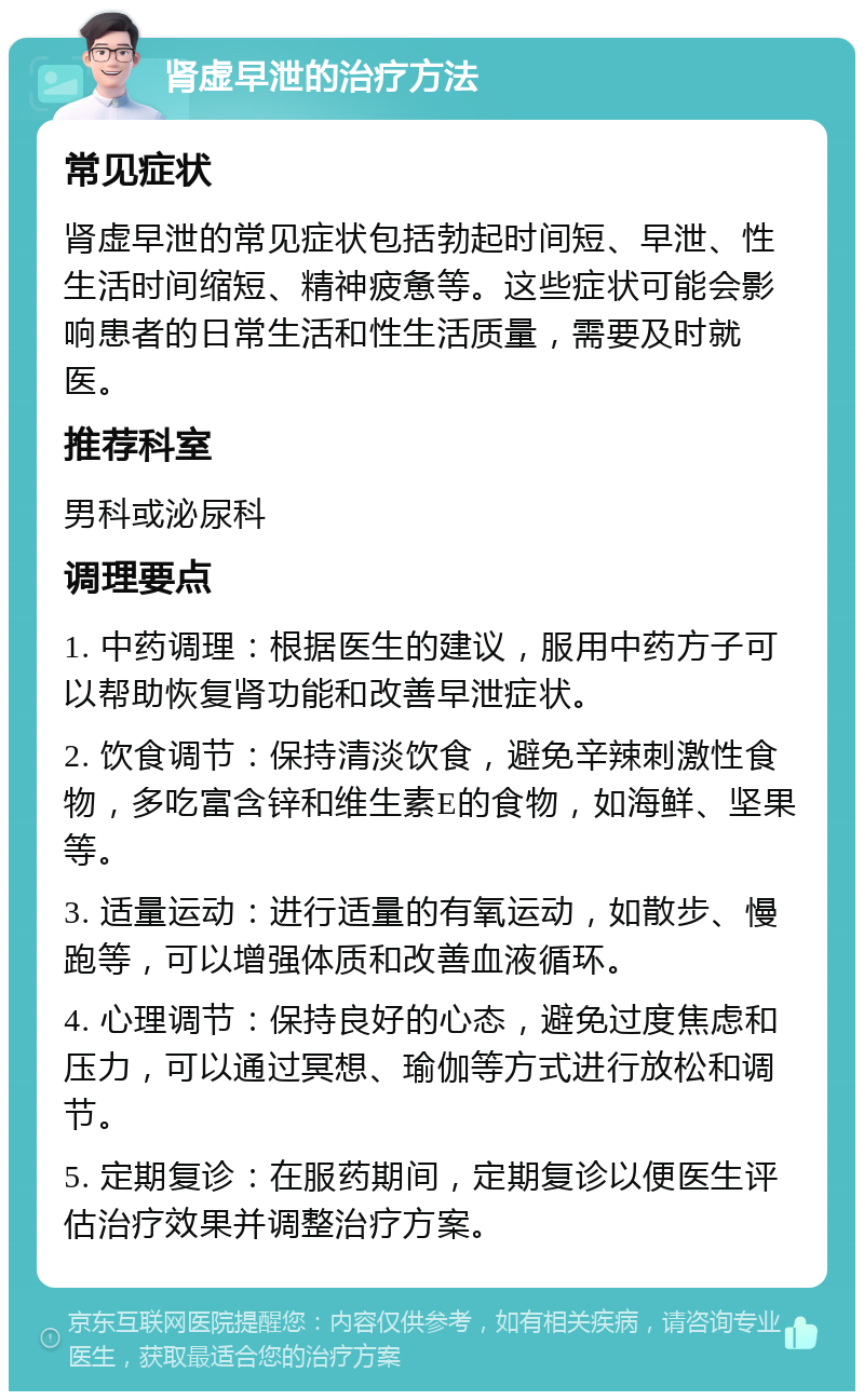 肾虚早泄的治疗方法 常见症状 肾虚早泄的常见症状包括勃起时间短、早泄、性生活时间缩短、精神疲惫等。这些症状可能会影响患者的日常生活和性生活质量，需要及时就医。 推荐科室 男科或泌尿科 调理要点 1. 中药调理：根据医生的建议，服用中药方子可以帮助恢复肾功能和改善早泄症状。 2. 饮食调节：保持清淡饮食，避免辛辣刺激性食物，多吃富含锌和维生素E的食物，如海鲜、坚果等。 3. 适量运动：进行适量的有氧运动，如散步、慢跑等，可以增强体质和改善血液循环。 4. 心理调节：保持良好的心态，避免过度焦虑和压力，可以通过冥想、瑜伽等方式进行放松和调节。 5. 定期复诊：在服药期间，定期复诊以便医生评估治疗效果并调整治疗方案。