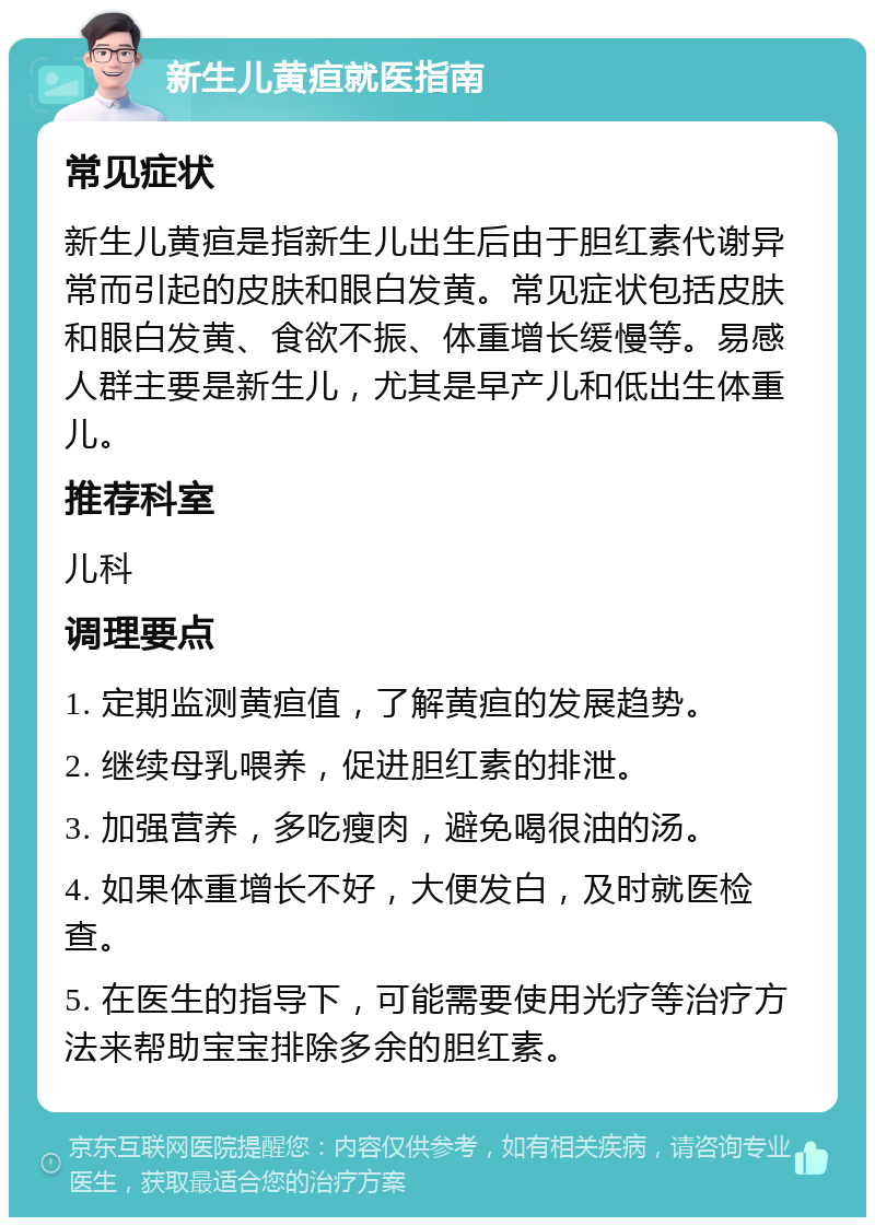 新生儿黄疸就医指南 常见症状 新生儿黄疸是指新生儿出生后由于胆红素代谢异常而引起的皮肤和眼白发黄。常见症状包括皮肤和眼白发黄、食欲不振、体重增长缓慢等。易感人群主要是新生儿，尤其是早产儿和低出生体重儿。 推荐科室 儿科 调理要点 1. 定期监测黄疸值，了解黄疸的发展趋势。 2. 继续母乳喂养，促进胆红素的排泄。 3. 加强营养，多吃瘦肉，避免喝很油的汤。 4. 如果体重增长不好，大便发白，及时就医检查。 5. 在医生的指导下，可能需要使用光疗等治疗方法来帮助宝宝排除多余的胆红素。