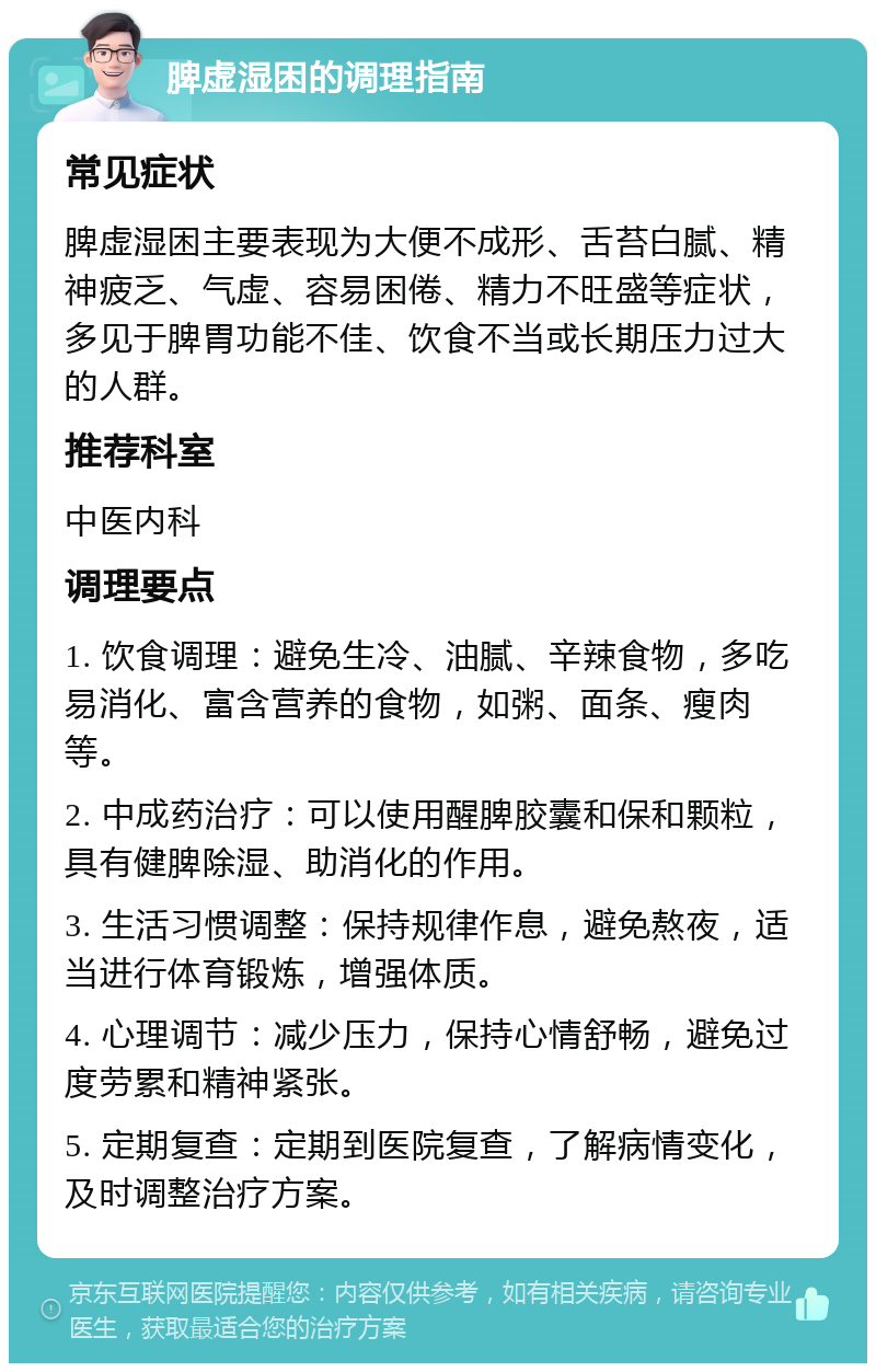 脾虚湿困的调理指南 常见症状 脾虚湿困主要表现为大便不成形、舌苔白腻、精神疲乏、气虚、容易困倦、精力不旺盛等症状，多见于脾胃功能不佳、饮食不当或长期压力过大的人群。 推荐科室 中医内科 调理要点 1. 饮食调理：避免生冷、油腻、辛辣食物，多吃易消化、富含营养的食物，如粥、面条、瘦肉等。 2. 中成药治疗：可以使用醒脾胶囊和保和颗粒，具有健脾除湿、助消化的作用。 3. 生活习惯调整：保持规律作息，避免熬夜，适当进行体育锻炼，增强体质。 4. 心理调节：减少压力，保持心情舒畅，避免过度劳累和精神紧张。 5. 定期复查：定期到医院复查，了解病情变化，及时调整治疗方案。