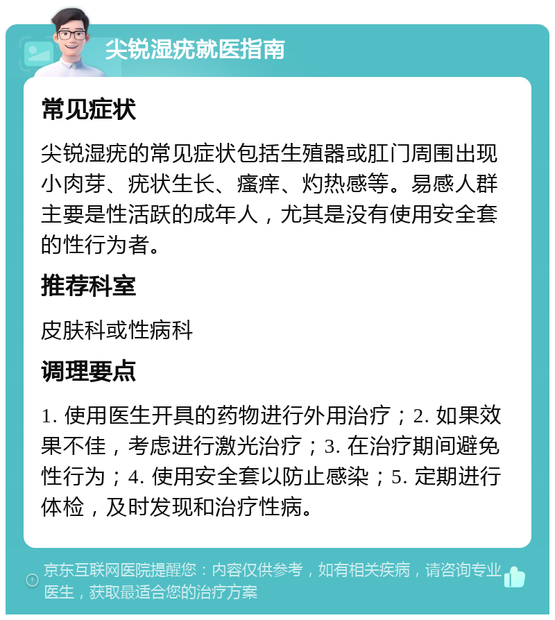 尖锐湿疣就医指南 常见症状 尖锐湿疣的常见症状包括生殖器或肛门周围出现小肉芽、疣状生长、瘙痒、灼热感等。易感人群主要是性活跃的成年人，尤其是没有使用安全套的性行为者。 推荐科室 皮肤科或性病科 调理要点 1. 使用医生开具的药物进行外用治疗；2. 如果效果不佳，考虑进行激光治疗；3. 在治疗期间避免性行为；4. 使用安全套以防止感染；5. 定期进行体检，及时发现和治疗性病。