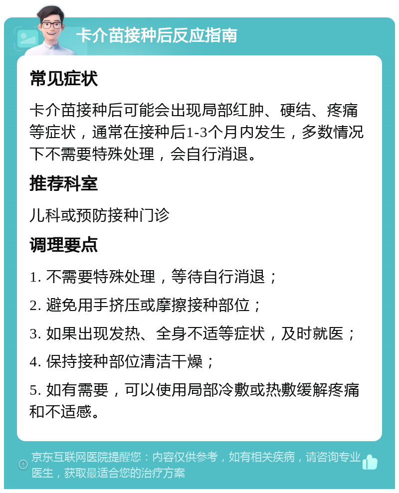 卡介苗接种后反应指南 常见症状 卡介苗接种后可能会出现局部红肿、硬结、疼痛等症状，通常在接种后1-3个月内发生，多数情况下不需要特殊处理，会自行消退。 推荐科室 儿科或预防接种门诊 调理要点 1. 不需要特殊处理，等待自行消退； 2. 避免用手挤压或摩擦接种部位； 3. 如果出现发热、全身不适等症状，及时就医； 4. 保持接种部位清洁干燥； 5. 如有需要，可以使用局部冷敷或热敷缓解疼痛和不适感。