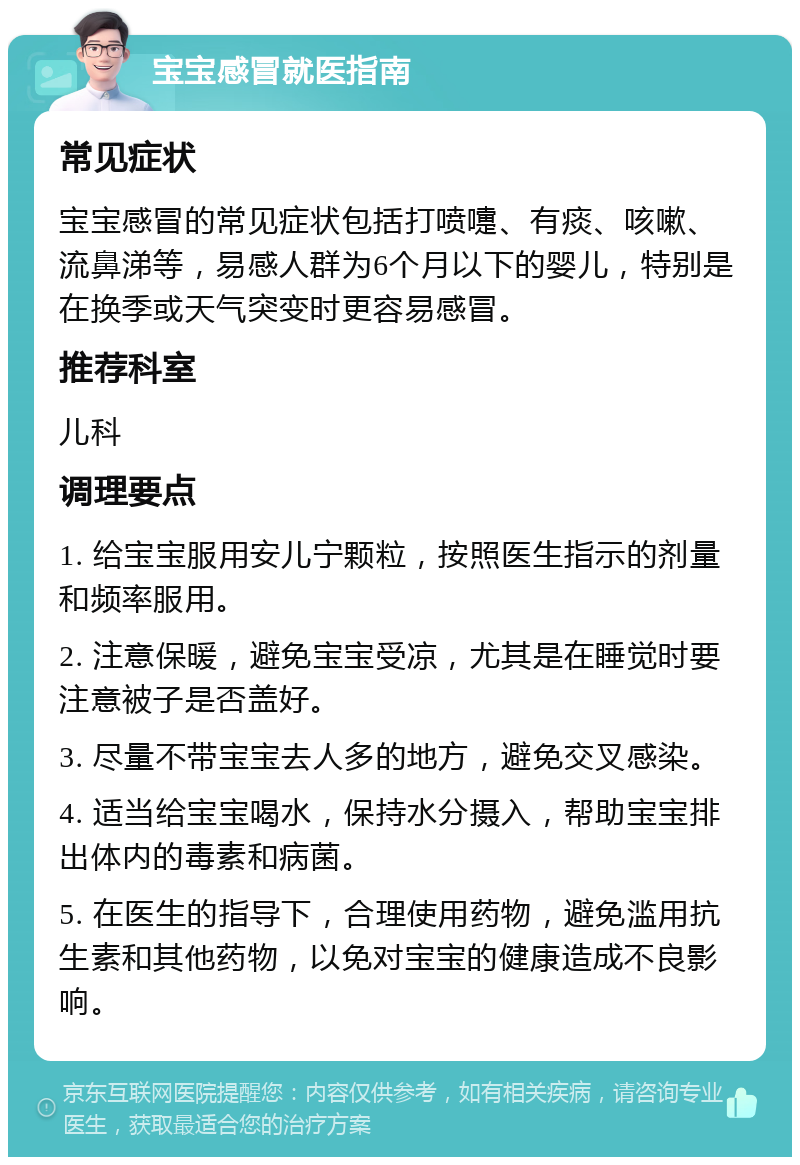 宝宝感冒就医指南 常见症状 宝宝感冒的常见症状包括打喷嚏、有痰、咳嗽、流鼻涕等，易感人群为6个月以下的婴儿，特别是在换季或天气突变时更容易感冒。 推荐科室 儿科 调理要点 1. 给宝宝服用安儿宁颗粒，按照医生指示的剂量和频率服用。 2. 注意保暖，避免宝宝受凉，尤其是在睡觉时要注意被子是否盖好。 3. 尽量不带宝宝去人多的地方，避免交叉感染。 4. 适当给宝宝喝水，保持水分摄入，帮助宝宝排出体内的毒素和病菌。 5. 在医生的指导下，合理使用药物，避免滥用抗生素和其他药物，以免对宝宝的健康造成不良影响。