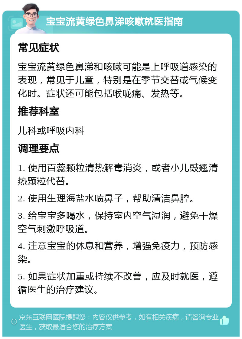 宝宝流黄绿色鼻涕咳嗽就医指南 常见症状 宝宝流黄绿色鼻涕和咳嗽可能是上呼吸道感染的表现，常见于儿童，特别是在季节交替或气候变化时。症状还可能包括喉咙痛、发热等。 推荐科室 儿科或呼吸内科 调理要点 1. 使用百蕊颗粒清热解毒消炎，或者小儿豉翘清热颗粒代替。 2. 使用生理海盐水喷鼻子，帮助清洁鼻腔。 3. 给宝宝多喝水，保持室内空气湿润，避免干燥空气刺激呼吸道。 4. 注意宝宝的休息和营养，增强免疫力，预防感染。 5. 如果症状加重或持续不改善，应及时就医，遵循医生的治疗建议。