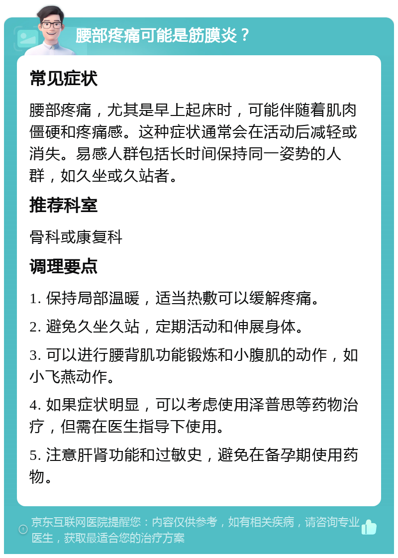 腰部疼痛可能是筋膜炎？ 常见症状 腰部疼痛，尤其是早上起床时，可能伴随着肌肉僵硬和疼痛感。这种症状通常会在活动后减轻或消失。易感人群包括长时间保持同一姿势的人群，如久坐或久站者。 推荐科室 骨科或康复科 调理要点 1. 保持局部温暖，适当热敷可以缓解疼痛。 2. 避免久坐久站，定期活动和伸展身体。 3. 可以进行腰背肌功能锻炼和小腹肌的动作，如小飞燕动作。 4. 如果症状明显，可以考虑使用泽普思等药物治疗，但需在医生指导下使用。 5. 注意肝肾功能和过敏史，避免在备孕期使用药物。