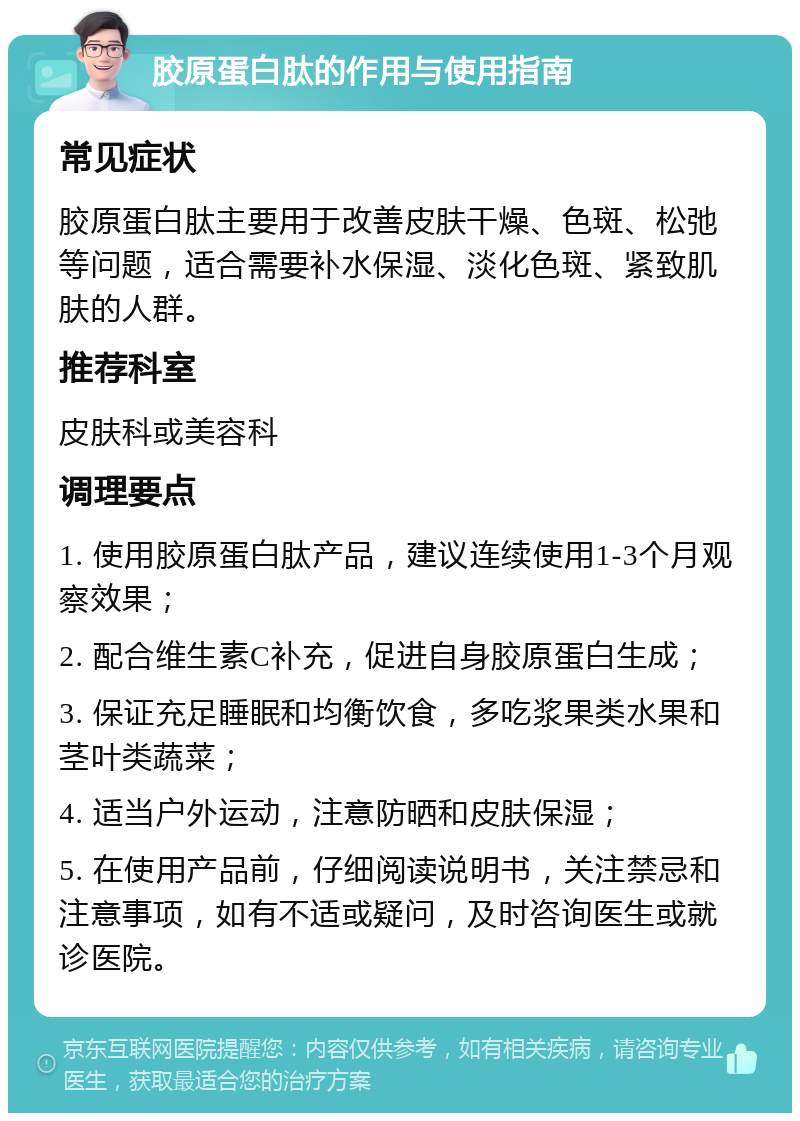 胶原蛋白肽的作用与使用指南 常见症状 胶原蛋白肽主要用于改善皮肤干燥、色斑、松弛等问题，适合需要补水保湿、淡化色斑、紧致肌肤的人群。 推荐科室 皮肤科或美容科 调理要点 1. 使用胶原蛋白肽产品，建议连续使用1-3个月观察效果； 2. 配合维生素C补充，促进自身胶原蛋白生成； 3. 保证充足睡眠和均衡饮食，多吃浆果类水果和茎叶类蔬菜； 4. 适当户外运动，注意防晒和皮肤保湿； 5. 在使用产品前，仔细阅读说明书，关注禁忌和注意事项，如有不适或疑问，及时咨询医生或就诊医院。