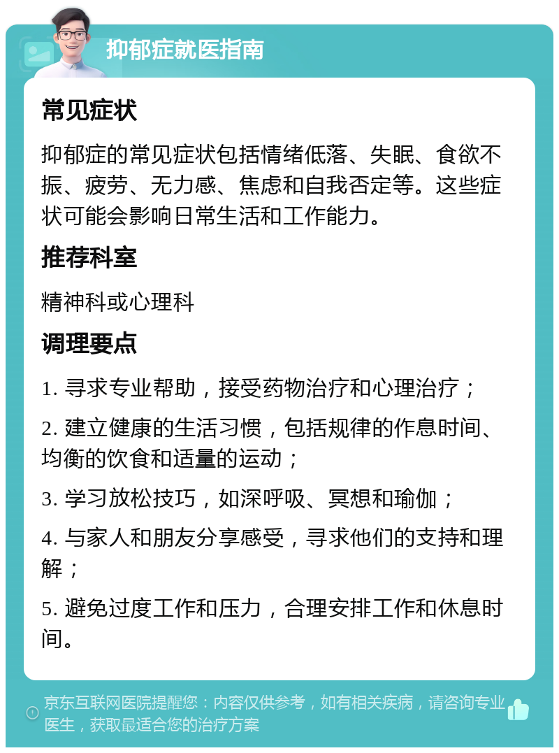 抑郁症就医指南 常见症状 抑郁症的常见症状包括情绪低落、失眠、食欲不振、疲劳、无力感、焦虑和自我否定等。这些症状可能会影响日常生活和工作能力。 推荐科室 精神科或心理科 调理要点 1. 寻求专业帮助，接受药物治疗和心理治疗； 2. 建立健康的生活习惯，包括规律的作息时间、均衡的饮食和适量的运动； 3. 学习放松技巧，如深呼吸、冥想和瑜伽； 4. 与家人和朋友分享感受，寻求他们的支持和理解； 5. 避免过度工作和压力，合理安排工作和休息时间。