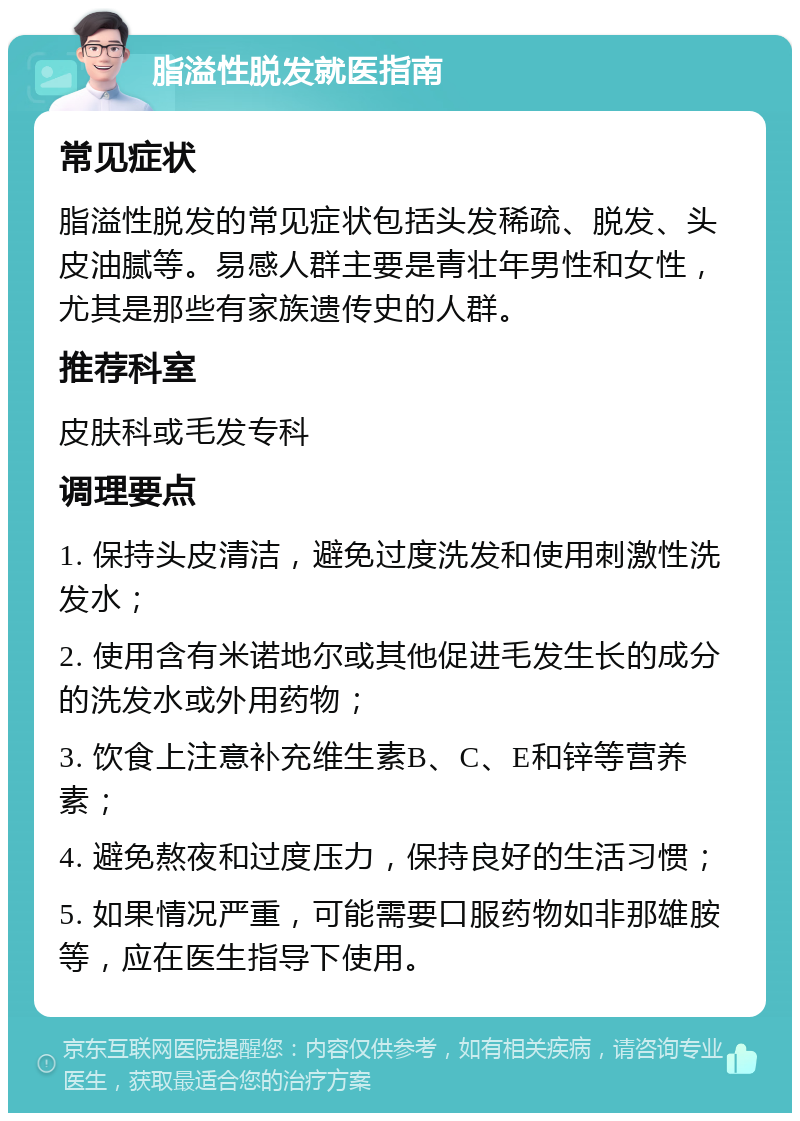 脂溢性脱发就医指南 常见症状 脂溢性脱发的常见症状包括头发稀疏、脱发、头皮油腻等。易感人群主要是青壮年男性和女性，尤其是那些有家族遗传史的人群。 推荐科室 皮肤科或毛发专科 调理要点 1. 保持头皮清洁，避免过度洗发和使用刺激性洗发水； 2. 使用含有米诺地尔或其他促进毛发生长的成分的洗发水或外用药物； 3. 饮食上注意补充维生素B、C、E和锌等营养素； 4. 避免熬夜和过度压力，保持良好的生活习惯； 5. 如果情况严重，可能需要口服药物如非那雄胺等，应在医生指导下使用。