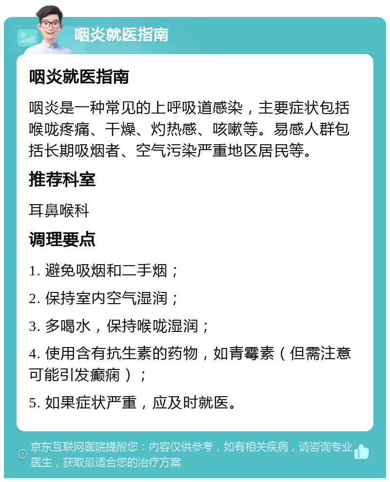 咽炎就医指南 咽炎就医指南 咽炎是一种常见的上呼吸道感染，主要症状包括喉咙疼痛、干燥、灼热感、咳嗽等。易感人群包括长期吸烟者、空气污染严重地区居民等。 推荐科室 耳鼻喉科 调理要点 1. 避免吸烟和二手烟； 2. 保持室内空气湿润； 3. 多喝水，保持喉咙湿润； 4. 使用含有抗生素的药物，如青霉素（但需注意可能引发癫痫）； 5. 如果症状严重，应及时就医。