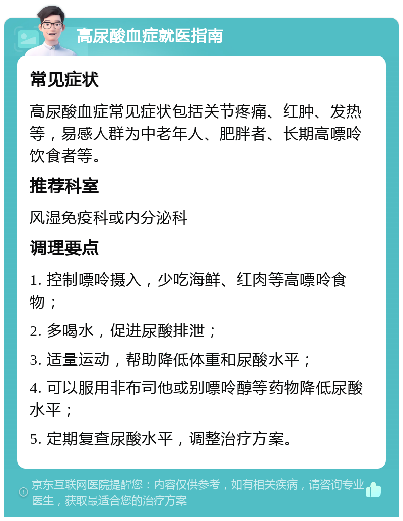 高尿酸血症就医指南 常见症状 高尿酸血症常见症状包括关节疼痛、红肿、发热等，易感人群为中老年人、肥胖者、长期高嘌呤饮食者等。 推荐科室 风湿免疫科或内分泌科 调理要点 1. 控制嘌呤摄入，少吃海鲜、红肉等高嘌呤食物； 2. 多喝水，促进尿酸排泄； 3. 适量运动，帮助降低体重和尿酸水平； 4. 可以服用非布司他或别嘌呤醇等药物降低尿酸水平； 5. 定期复查尿酸水平，调整治疗方案。