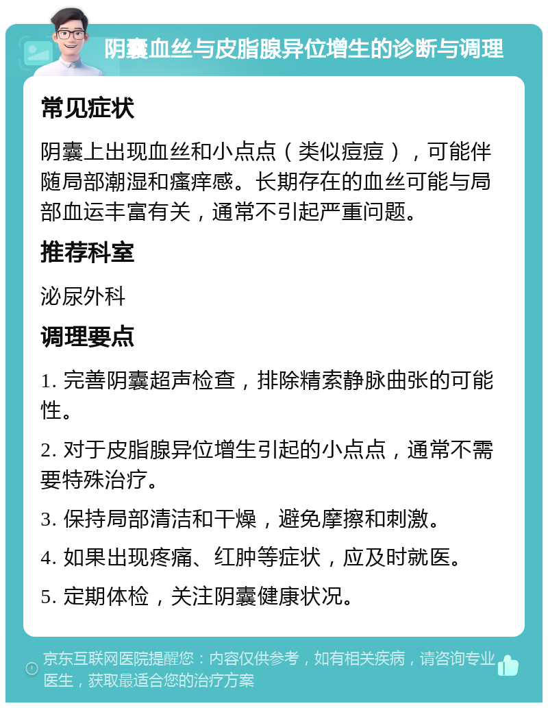 阴囊血丝与皮脂腺异位增生的诊断与调理 常见症状 阴囊上出现血丝和小点点（类似痘痘），可能伴随局部潮湿和瘙痒感。长期存在的血丝可能与局部血运丰富有关，通常不引起严重问题。 推荐科室 泌尿外科 调理要点 1. 完善阴囊超声检查，排除精索静脉曲张的可能性。 2. 对于皮脂腺异位增生引起的小点点，通常不需要特殊治疗。 3. 保持局部清洁和干燥，避免摩擦和刺激。 4. 如果出现疼痛、红肿等症状，应及时就医。 5. 定期体检，关注阴囊健康状况。