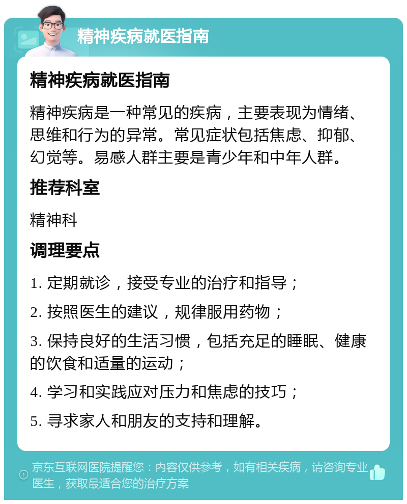 精神疾病就医指南 精神疾病就医指南 精神疾病是一种常见的疾病，主要表现为情绪、思维和行为的异常。常见症状包括焦虑、抑郁、幻觉等。易感人群主要是青少年和中年人群。 推荐科室 精神科 调理要点 1. 定期就诊，接受专业的治疗和指导； 2. 按照医生的建议，规律服用药物； 3. 保持良好的生活习惯，包括充足的睡眠、健康的饮食和适量的运动； 4. 学习和实践应对压力和焦虑的技巧； 5. 寻求家人和朋友的支持和理解。